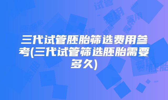 三代试管胚胎筛选费用参考(三代试管筛选胚胎需要多久)