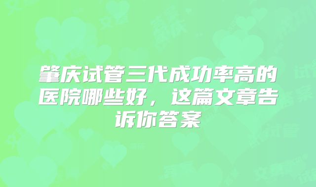 肇庆试管三代成功率高的医院哪些好,这篇文章告诉你答案