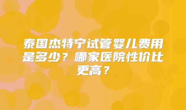 泰国杰特宁试管婴儿费用是多少?哪家医院性价比更高?