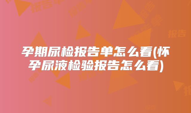孕期尿检报告单怎么看(怀孕尿液检验报告怎么看)