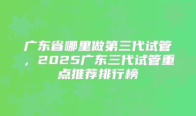 广东省哪里做第三代试管,2025广东三代试管重点推荐排行榜