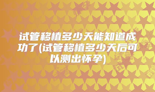 试管移植多少天能知道成功了(试管移植多少天后可以测出怀孕)
