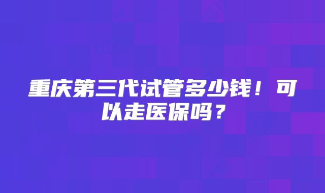 重庆第三代试管多少钱!可以走医保吗?