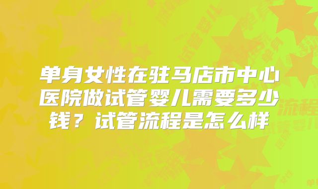 单身女性在驻马店市中心医院做试管婴儿需要多少钱？试管流程是怎么样