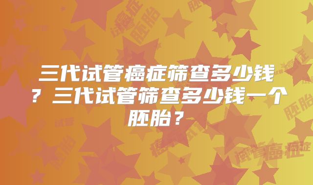 三代试管癌症筛查多少钱？三代试管筛查多少钱一个胚胎？