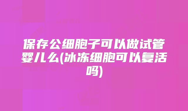 保存公细胞子可以做试管婴儿么(冰冻细胞可以复活吗)