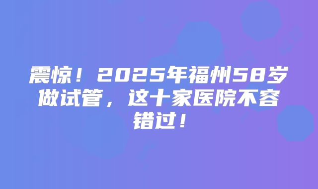 震惊!2025年福州58岁做试管,这十家医院不容错过!
