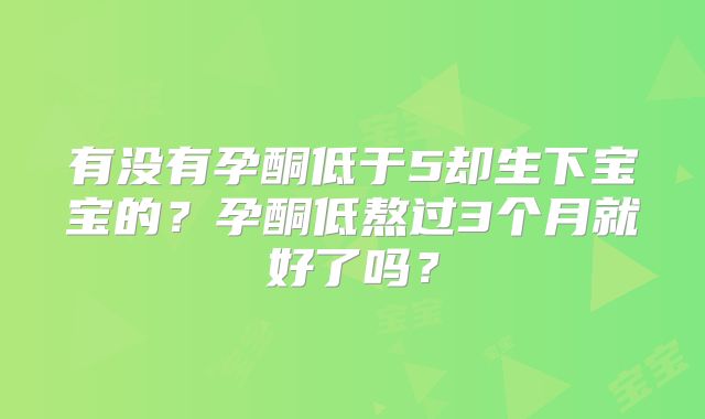 有没有孕酮低于5却生下宝宝的？孕酮低熬过3个月就好了吗？