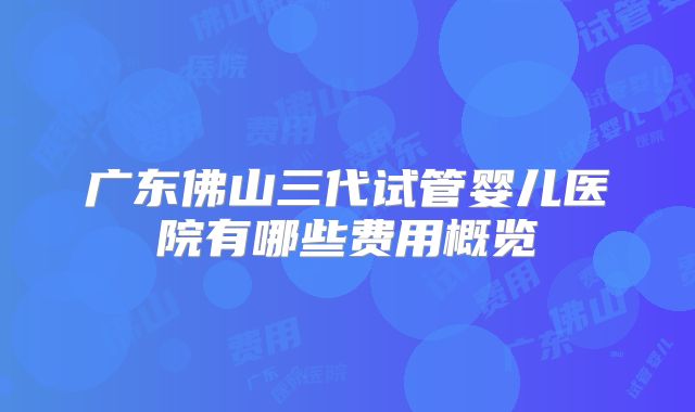 广东佛山三代试管婴儿医院有哪些费用概览