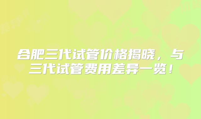 合肥三代试管价格揭晓，与三代试管费用差异一览！