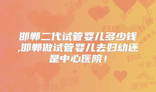 邯郸二代试管婴儿多少钱,邯郸做试管婴儿去妇幼还是中心医院！