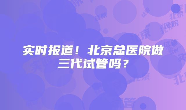 实时报道！北京总医院做三代试管吗？