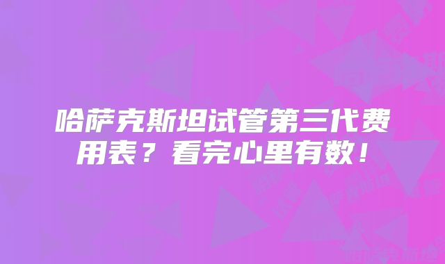 哈萨克斯坦试管第三代费用表?看完心里有数!