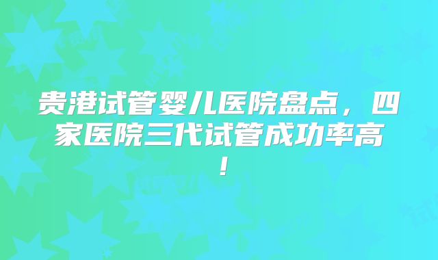 贵港试管婴儿医院盘点，四家医院三代试管成功率高！