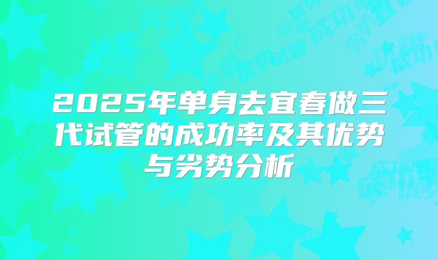 2025年单身去宜春做三代试管的成功率及其优势与劣势分析