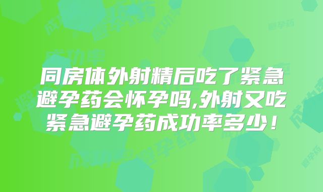 同房体外射精后吃了紧急避孕药会怀孕吗,外射又吃紧急避孕药成功率多少！