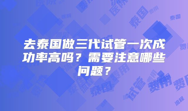 去泰国做三代试管一次成功率高吗?需要注意哪些问题?