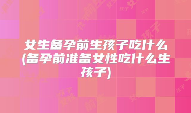 女生备孕前生孩子吃什么(备孕前准备女性吃什么生孩子)
