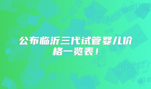 公布临沂三代试管婴儿价格一览表!