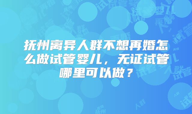 抚州离异人群不想再婚怎么做试管婴儿，无证试管哪里可以做？