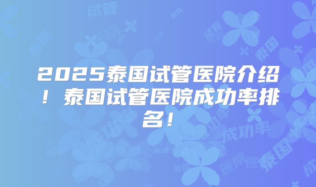 2025泰国试管医院介绍！泰国试管医院成功率排名！