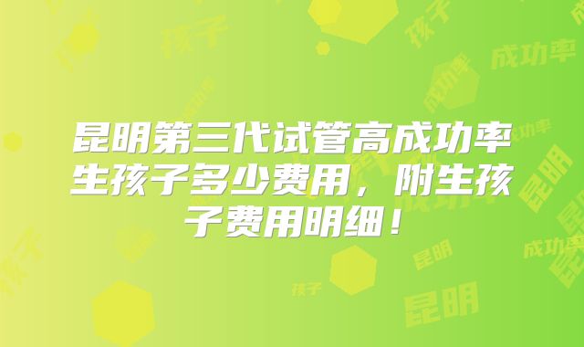 昆明第三代试管高成功率生孩子多少费用,附生孩子费用明细!