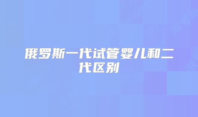 俄罗斯一代试管婴儿和二代区别