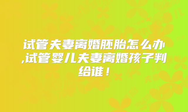 试管夫妻离婚胚胎怎么办,试管婴儿夫妻离婚孩子判给谁!