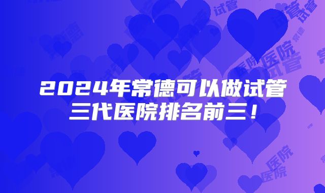 2024年常德可以做试管三代医院排名前三！