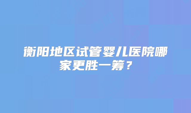 衡阳地区试管婴儿医院哪家更胜一筹？