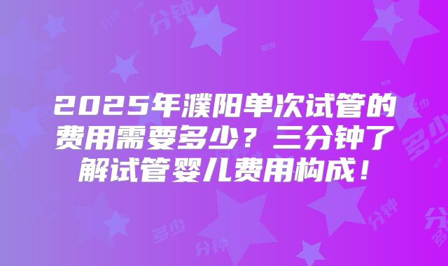 2025年濮阳单次试管的费用需要多少?三分钟了解试管婴儿费用构成!