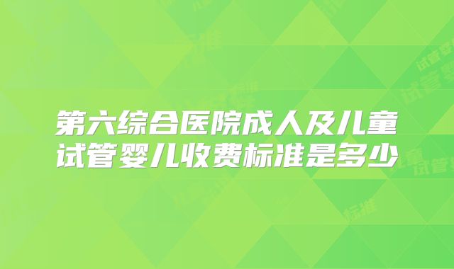 第六综合医院成人及儿童试管婴儿收费标准是多少