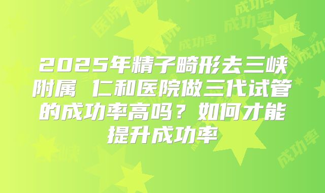 2025年精子畸形去三峡附属 仁和医院做三代试管的成功率高吗？如何才能提升成功率