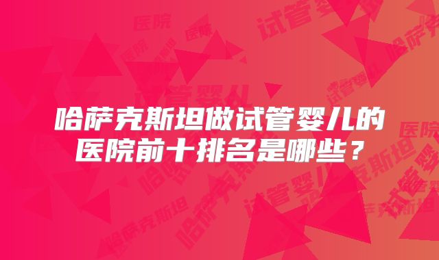 哈萨克斯坦做试管婴儿的医院前十排名是哪些？
