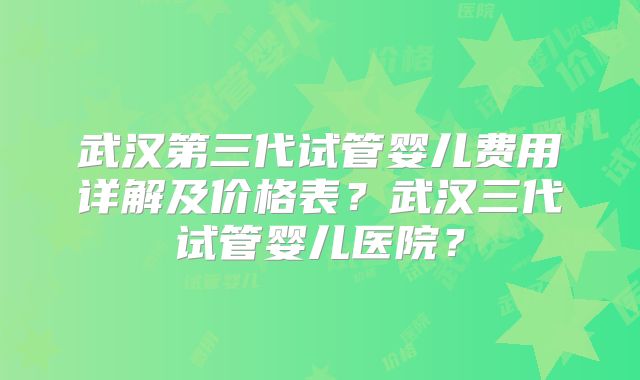 武汉第三代试管婴儿费用详解及价格表？武汉三代试管婴儿医院？