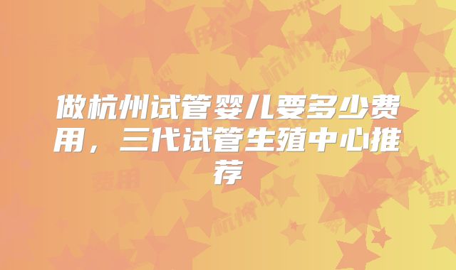 做杭州试管婴儿要多少费用，三代试管生殖中心推荐