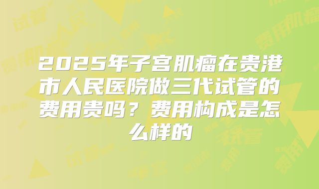 2025年子宫肌瘤在贵港市人民医院做三代试管的费用贵吗?费用构成是怎么样的