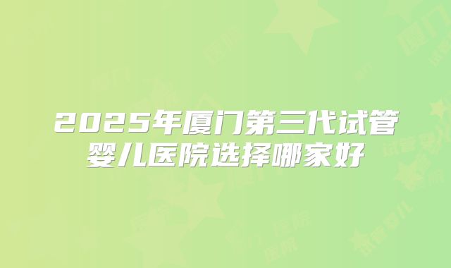 2025年厦门第三代试管婴儿医院选择哪家好