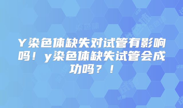 Y染色体缺失对试管有影响吗!y染色体缺失试管会成功吗?!