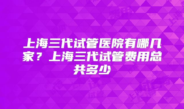 上海三代试管医院有哪几家？上海三代试管费用总共多少