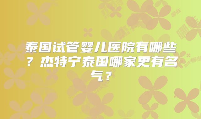 泰国试管婴儿医院有哪些？杰特宁泰国哪家更有名气？