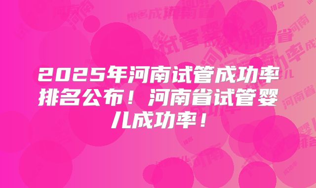 2025年河南试管成功率排名公布！河南省试管婴儿成功率！