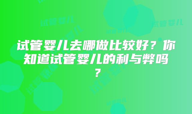 试管婴儿去哪做比较好？你知道试管婴儿的利与弊吗？