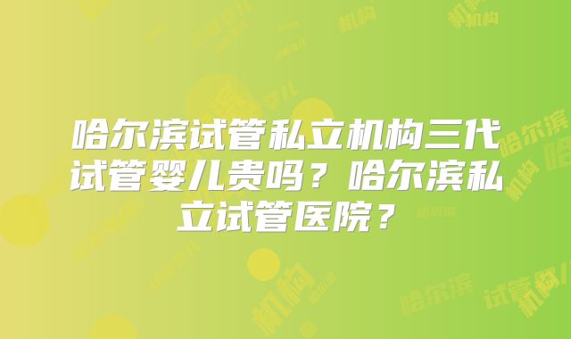 哈尔滨试管私立机构三代试管婴儿贵吗?哈尔滨私立试管医院?
