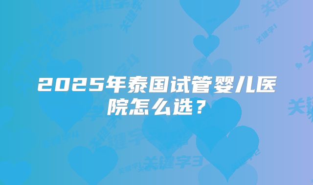 2025年泰国试管婴儿医院怎么选？