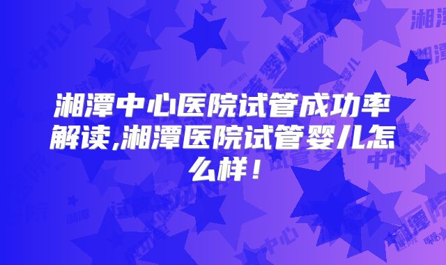 湘潭中心医院试管成功率解读,湘潭医院试管婴儿怎么样！