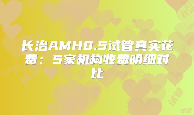 长治AMH0.5试管真实花费:5家机构收费明细对比