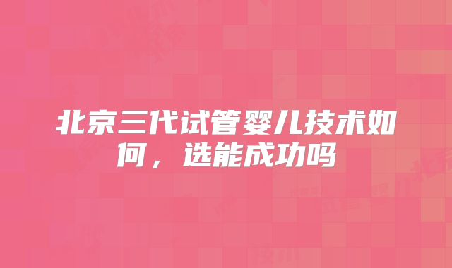 北京三代试管婴儿技术如何,选能成功吗