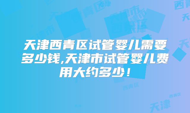 天津西青区试管婴儿需要多少钱,天津市试管婴儿费用大约多少!