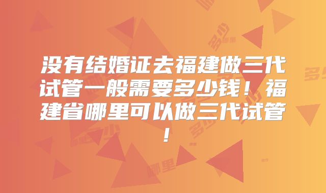 没有结婚证去福建做三代试管一般需要多少钱!福建省哪里可以做三代试管!